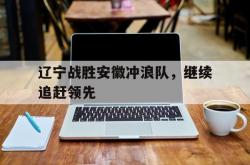 开云体育网页版-辽宁战胜安徽冲浪队，继续追赶领先