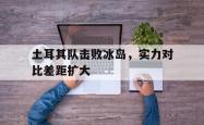 开云体育在线-包含土耳其队击败冰岛，实力对比差距扩大的词条