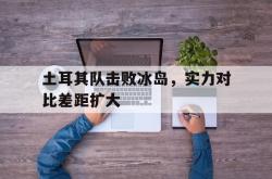 开云体育在线-包含土耳其队击败冰岛，实力对比差距扩大的词条