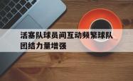 开云体育-活塞队球员间互动频繁球队团结力量增强的简单介绍