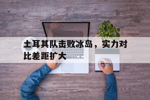包含土耳其队击败冰岛，实力对比差距扩大的词条