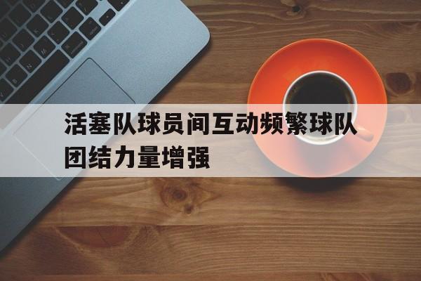 活塞队球员间互动频繁球队团结力量增强的简单介绍